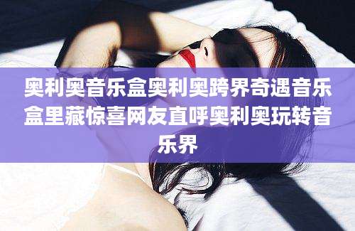 奥利奥音乐盒奥利奥跨界奇遇音乐盒里藏惊喜网友直呼奥利奥玩转音乐界
