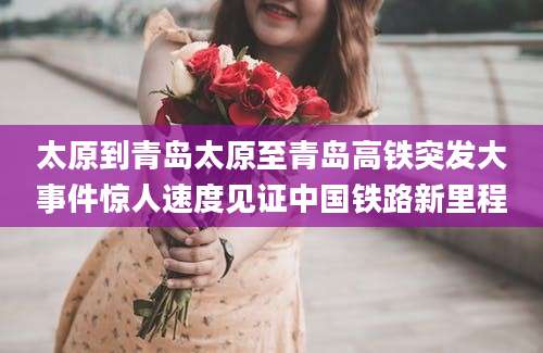 太原到青岛太原至青岛高铁突发大事件惊人速度见证中国铁路新里程