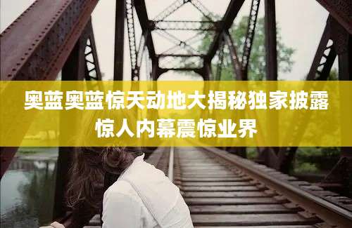 奥蓝奥蓝惊天动地大揭秘独家披露惊人内幕震惊业界