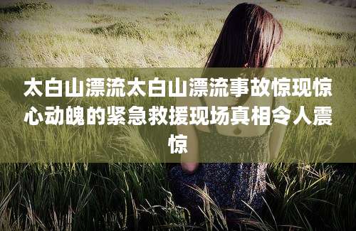 太白山漂流太白山漂流事故惊现惊心动魄的紧急救援现场真相令人震惊