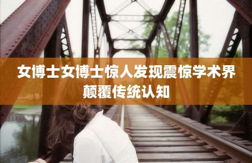 女博士女博士惊人发现震惊学术界颠覆传统认知