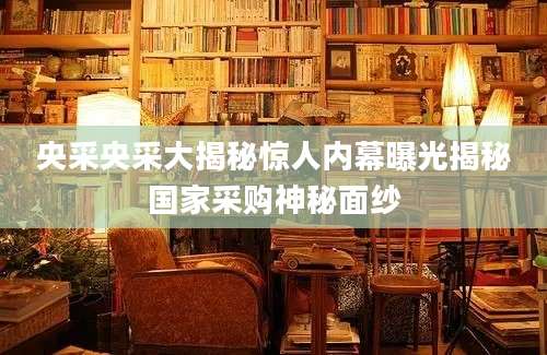 央采央采大揭秘惊人内幕曝光揭秘国家采购神秘面纱