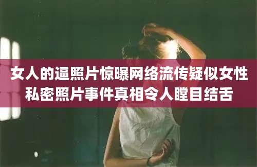 女人的逼照片惊曝网络流传疑似女性私密照片事件真相令人瞠目结舌