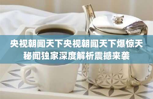 央视朝闻天下央视朝闻天下爆惊天秘闻独家深度解析震撼来袭