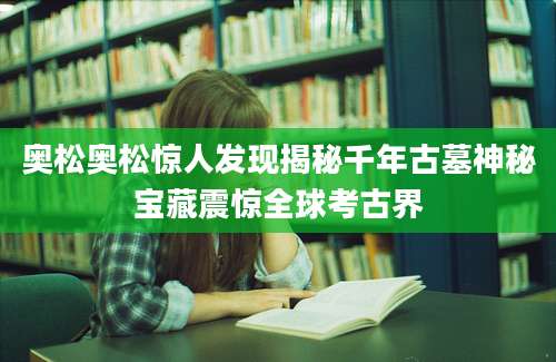 奥松奥松惊人发现揭秘千年古墓神秘宝藏震惊全球考古界