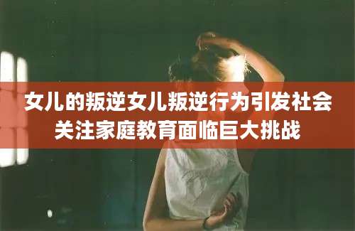 女儿的叛逆女儿叛逆行为引发社会关注家庭教育面临巨大挑战