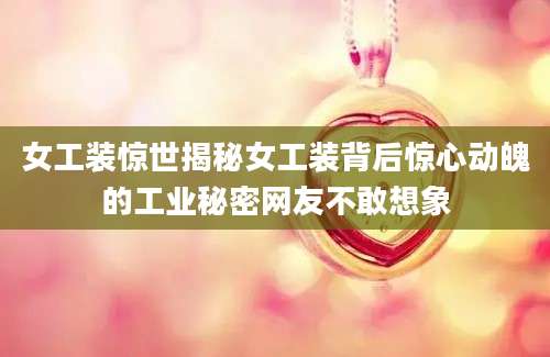 女工装惊世揭秘女工装背后惊心动魄的工业秘密网友不敢想象