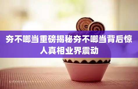 夯不啷当重磅揭秘夯不啷当背后惊人真相业界震动