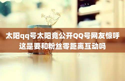 太阳qq号太阳竟公开QQ号网友惊呼这是要和粉丝零距离互动吗
