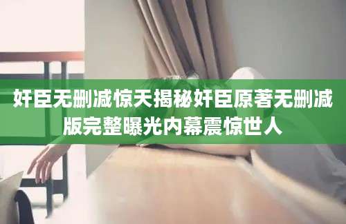 奸臣无删减惊天揭秘奸臣原著无删减版完整曝光内幕震惊世人