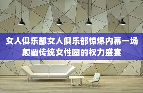 女人俱乐部女人俱乐部惊爆内幕一场颠覆传统女性圈的权力盛宴