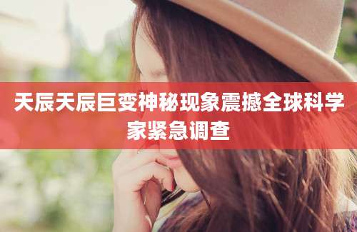 天辰天辰巨变神秘现象震撼全球科学家紧急调查