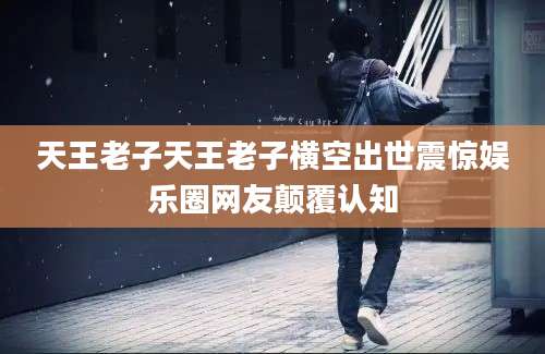 天王老子天王老子横空出世震惊娱乐圈网友颠覆认知