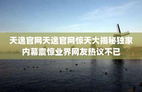 天逸官网天逸官网惊天大揭秘独家内幕震惊业界网友热议不已