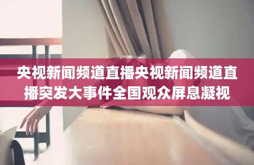央视新闻频道直播央视新闻频道直播突发大事件全国观众屏息凝视