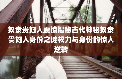 奴隶贵妇人震惊揭秘古代神秘奴隶贵妇人身份之谜权力与身份的惊人逆转