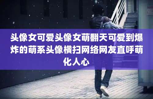 头像女可爱头像女萌翻天可爱到爆炸的萌系头像横扫网络网友直呼萌化人心