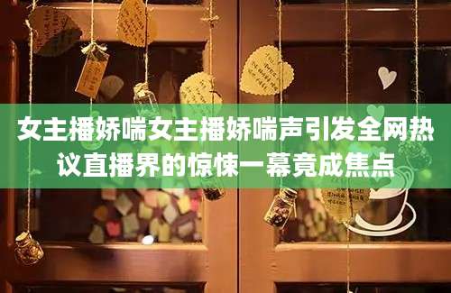 女主播娇喘女主播娇喘声引发全网热议直播界的惊悚一幕竟成焦点