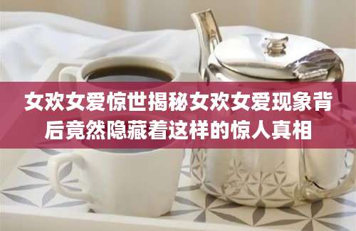 女欢女爱惊世揭秘女欢女爱现象背后竟然隐藏着这样的惊人真相