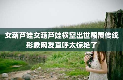 女葫芦娃女葫芦娃横空出世颠覆传统形象网友直呼太惊艳了