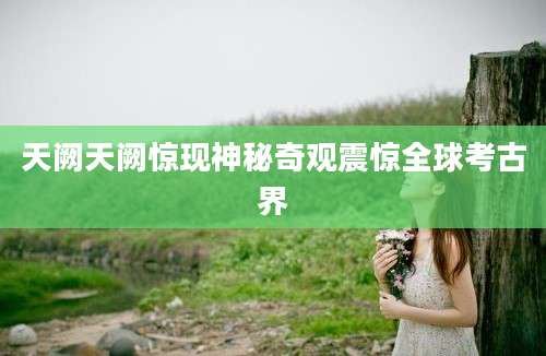 天阙天阙惊现神秘奇观震惊全球考古界