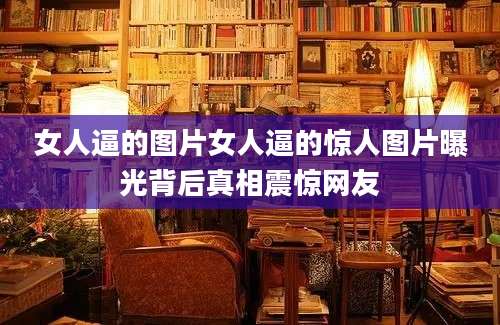 女人逼的图片女人逼的惊人图片曝光背后真相震惊网友