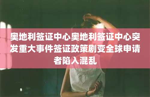 奥地利签证中心奥地利签证中心突发重大事件签证政策剧变全球申请者陷入混乱