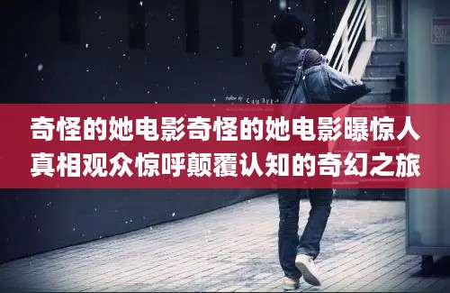 奇怪的她电影奇怪的她电影曝惊人真相观众惊呼颠覆认知的奇幻之旅