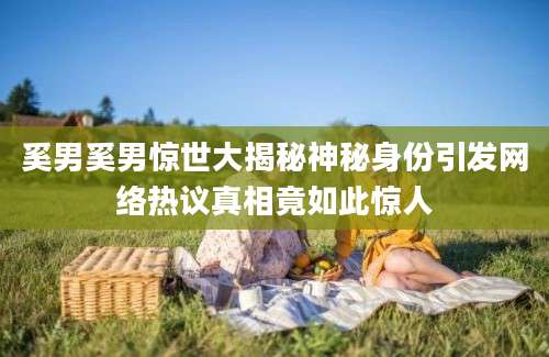 奚男奚男惊世大揭秘神秘身份引发网络热议真相竟如此惊人