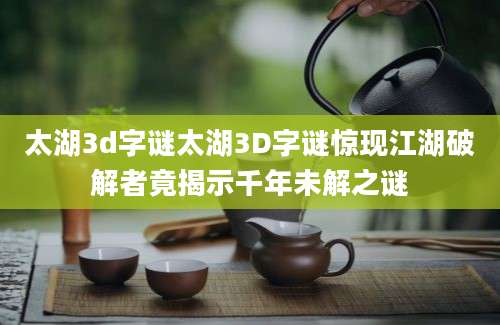 太湖3d字谜太湖3D字谜惊现江湖破解者竟揭示千年未解之谜