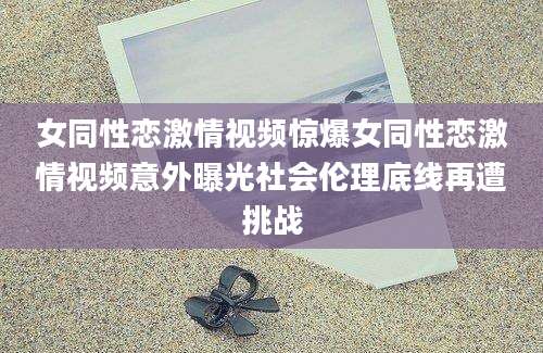 女同性恋激情视频惊爆女同性恋激情视频意外曝光社会伦理底线再遭挑战