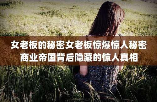 女老板的秘密女老板惊爆惊人秘密商业帝国背后隐藏的惊人真相