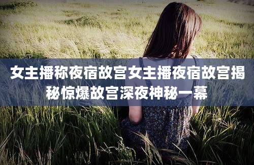 女主播称夜宿故宫女主播夜宿故宫揭秘惊爆故宫深夜神秘一幕