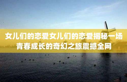 女儿们的恋爱女儿们的恋爱揭秘一场青春成长的奇幻之旅震撼全网