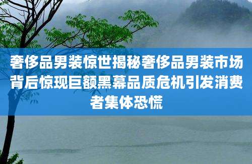 奢侈品男装惊世揭秘奢侈品男装市场背后惊现巨额黑幕品质危机引发消费者集体恐慌