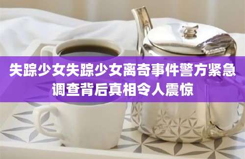 失踪少女失踪少女离奇事件警方紧急调查背后真相令人震惊