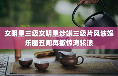 女明星三级女明星涉嫌三级片风波娱乐圈丑闻再掀惊涛骇浪