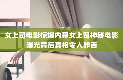 女上司电影惊爆内幕女上司神秘电影曝光背后真相令人咋舌
