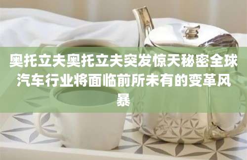 奥托立夫奥托立夫突发惊天秘密全球汽车行业将面临前所未有的变革风暴