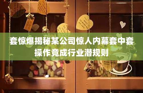 套惊爆揭秘某公司惊人内幕套中套操作竟成行业潜规则