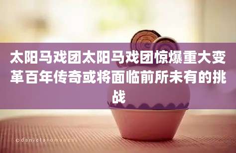 太阳马戏团太阳马戏团惊爆重大变革百年传奇或将面临前所未有的挑战