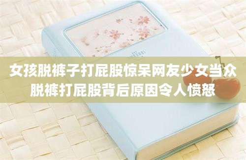 女孩脱裤子打屁股惊呆网友少女当众脱裤打屁股背后原因令人愤怒