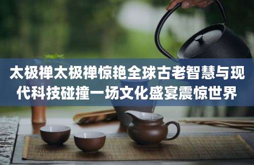 太极禅太极禅惊艳全球古老智慧与现代科技碰撞一场文化盛宴震惊世界