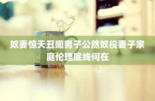 奴妻惊天丑闻男子公然奴役妻子家庭伦理底线何在