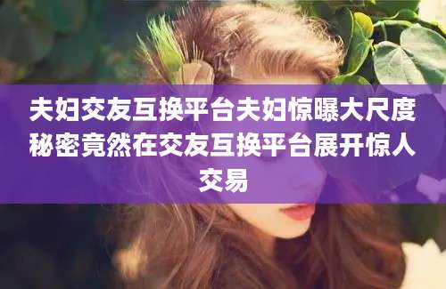 夫妇交友互换平台夫妇惊曝大尺度秘密竟然在交友互换平台展开惊人交易