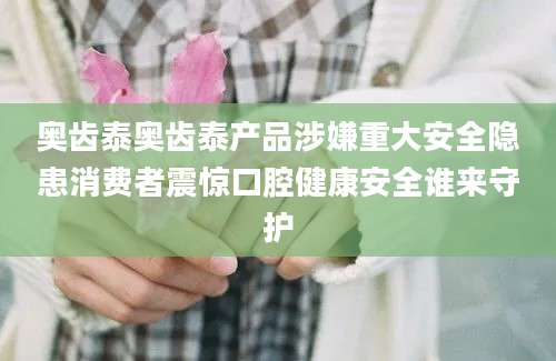 奥齿泰奥齿泰产品涉嫌重大安全隐患消费者震惊口腔健康安全谁来守护