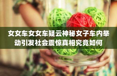女女车女女车疑云神秘女子车内举动引发社会震惊真相究竟如何