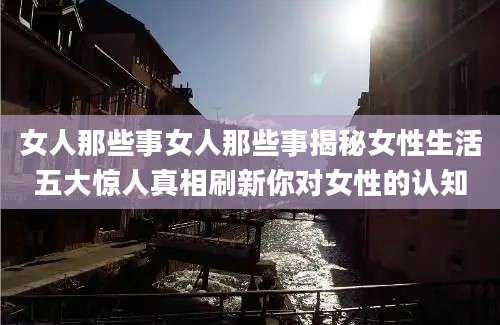 女人那些事女人那些事揭秘女性生活五大惊人真相刷新你对女性的认知