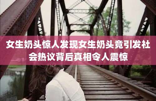 女生奶头惊人发现女生奶头竟引发社会热议背后真相令人震惊