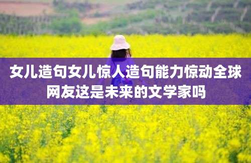 女儿造句女儿惊人造句能力惊动全球网友这是未来的文学家吗